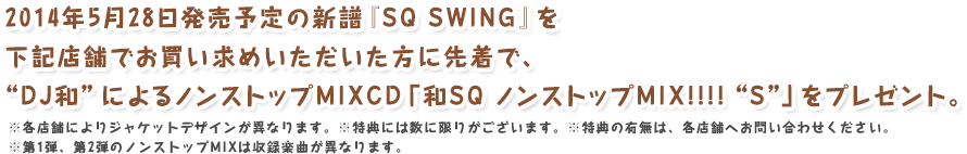 2014年5月28日発売予定の新譜『SQ SWING』を下記店舗でお買い求めいただいた方に先着で、“DJ和”によるノンストップMIXCD「和SQ ノンストップMIX!!!! “S”」をプレゼント。