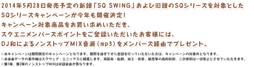 2014年5月28日発売予定の新譜「SQ SWING」および旧譜のSQシリーズを対象としたSQシリーズキャンペーンが今年も開催決定！キャンペーン対象商品をお買い求めいただき、スクエニメンバーズポイントをご登録いただいたお客様には、DJ和によるノンストップMIX音源（mp3）をメンバーズ経由でプレゼント。