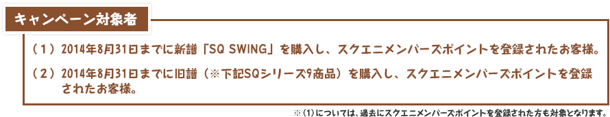 キャンペーン対象者：（１）2014年8月31日までに新譜「SQ SWING」を購入し、スクエニメンバーズポイントを登録されたお客様。（２）2014年8月31日までに旧譜（※下記SQシリーズ9商品）を購入し、スクエニメンバーズポイントを登録されたお客様。