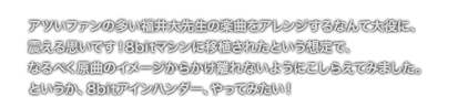 [COMMENT] アツいファンの多い福井大先生の楽曲をアレンジするなんて大役に、
	震える思いです！8bitマシンに移植されたという想定で、
	なるべく原曲のイメージからかけ離れないようにこしらえてみました。
	というか、8bitアインハンダー、やってみたい！