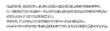 「水のほとり」はXIIをプレイしている時から特にお気に入りの1曲なのですが、も一つ好きな「パンネロのテーマ」とどちらにしようか凄く悩んだ末での着手でしたｗどちらもポップでとても好きな曲です。そうそう、アレンジしているうちにいくつかバージョンが生まれ、エレポップバージョンというのも出来たのですが、これはまた別の機会にでもでも。