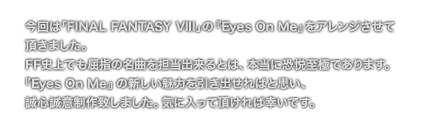 [COMMENT] 今回は「FINAL FANTASY VIII」の『Eyes On Me』をアレンジさせて
	頂きました。
	FF史上でも屈指の名曲を担当出来るとは、本当に恐悦至極であります。
	『Eyes On Me』の新しい魅力を引き出せればと思い、
	誠心誠意制作致しました。気に入って頂ければ幸いです。