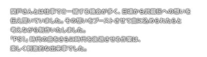 [COMMENT] 関戸さんとは仕事でご一緒する機会が多く、日頃から武蔵伝への想いを
	伝え聞いていました。その想いをブーストさせて曲に込められたらと    
	考えながら制作いたしました。
	「PS1」時代の曲をさらに時代を後退させる作業は、
	楽しく刺激的な出来事でした。