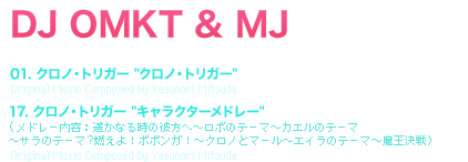 DJ OMKT & MJ [TRACK TITLE] 01. クロノ・トリガー [クロノ・トリガー]Original Music Composed by Yasunori Mitsuda 17. クロノ・トリガー [キャラクターメドレー](メドレー内容：遥かなる時の彼方へ～ロボのテーマ～カエルのテーマ
	～サラのテーマ?燃えよ！ボボンガ！～クロノとマール～エイラのテーマ～魔王決戦）Original Music Composed by Yasunori Mitsuda