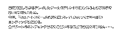 [COMMENT] [当時興奮しながらプレイしたゲームのアレンジに携われるとは夢にまで
	思ってませんでした。
	今回、「クロノ・トリガー」DS版を再プレイしたのですがやっぱり
	エンディングは泣ける。
	全パターンのエンディングはこれを書いてる時点では見れてません・・・。]