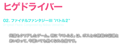 ヒゲドライバー　[TRACK TITLE]　02. ファイナルファンタジーIII [バトル２]Original Music Composed by Nobuo Uematsu [COMMENT] 何度もクリアしたゲーム。特に「バトル２」は、ボスとの熱戦の記憶と
	あいまって、今聴いても熱くなれる曲です。