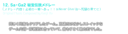 [TRACK TITLE] 12. Sa・Ga2 秘宝伝説メドレー(メドレー内容：必殺の一撃〜あっ！！＆Never Give Up〜死闘の果てに）Original Music Composed by Kenji Ito [COMMENT] 同じく何度もクリアしたゲーム。王道だけど少しストイックな
	ゲーム内容・雰囲気に合っていて、曲もすごく魅力的でした。