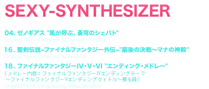 SEXY-SYNTHESIZER [TRACK TITLE] 04. ゼノギアス [風が呼ぶ、蒼穹のシェバト]Original Music Composed by Yasunori Mitsuda 16. 聖剣伝説−ファイナルファンタジー外伝−[最後の決戦〜マナの神殿] Original Music Composed by Kenji Ito 18. ファイナルファンタジーIV・V・VI [エンディング・メドレー]（メドレー内容：ファイナルファンタジーIVエンディングテーマ  〜ファイナルファンタジーVエンディングタイトル〜蘇る緑）Original Music Composed by Nobuo Uematsu