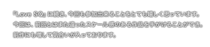 [COMMENT]『Love SQ』に続き、今回も参加出来ることをとても嬉しく思っています。
	今回は、前回とはまた違ったスケール感のある作品を手がけることができ。
	前作にも増して気合いが入っております。