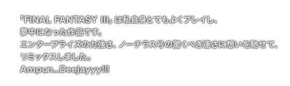 [COMMENT] 「FINAL FANTASY III」は私自身とてもよくプレイし、
	夢中になった作品です。
	エンタープライズの力強さ、ノーチラス号の驚くべき速さに想いを馳せて、
	リミックスしました。
	Ampun...Deejayyy!!!