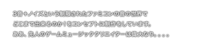 [COMMENT] 3音＋ノイズという制限されたファミコンの音の世界で
	どこまで出来るのか！をコンセプトに制作をしています。
	ああ、先人のゲームミュージッククリエイターは偉大なり。。。。