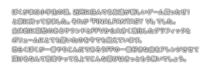 [COMMENT] ぼくがまだ小学生の頃、近所に住んでる友達が新しいゲーム買ったぜ！
	と家に持ってきました。それが「FINALFANTASY VI」でした。
	全体的に哀愁のあるサウンドとFFVから大きく進化したグラフィックと
	ボリュームにとても驚いたのを今でも覚えています。
	恐らくぼくが一番やりこんだであろうFFの一番好きな曲をアレンジさせて
	頂けるなんて音楽やってる上でこんな喜びはきっともう無いでしょう。