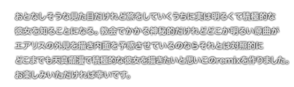 [COMMENT] おとなしそうな見た目だけれど旅をしていくうちに実は明るくて積極的な
	彼女を知ることになる。教会でかかる神秘的だけれどどこか明るい原曲が
	エアリスの外見を描き内面を予感させているのならそれとは対照的に
	どこまでも天真爛漫で積極的な彼女を描きたいと思いこのremixを作りました。
	お楽しみいただければ幸いです。