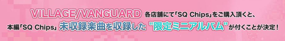 VILLAGE/VANGUARD各店舗にて「SQ Chips」をご購入頂くと、本編「SQ Chips」未収録楽曲を収録した[限定ミニアルバム]が付くことが決定！