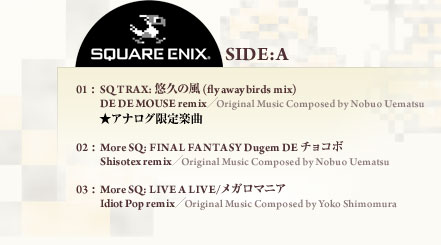 SQUARE ENUX SIDE:A 01: SQ TRAX: 悠久の風 (fly away birds mix)DE DE MOUSE remix／Original Music Composed by Nobuo Uematsu ★アナログ限定楽曲 02: More SQ: FINAL FANTASY Dugem DE チョコボ Shisotex remix／Original Music Composed by Nobuo Uematsu 03: More SQ: LIVE A LIVE/メガロマニア Idiot Pop remix／Original Music Composed by Yoko Shimomura