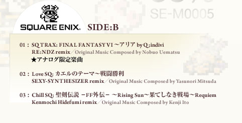 SQUARE ENUX SIDE:B 01: SQ TRAX: FINAL FANTASY VI ～アリア by Q;indivi RE:NDZ remix／Original Music Composed by Nobuo Uematsu ★アナログ限定楽曲 02: Love SQ: カエルのテーマ～戦闘勝利 SEXY-SYNTHESIZER remix／Original Music Composed by Yasunori Mitsuda 03  : Chill SQ: 聖剣伝説 －FF外伝－ ～Rising Sun～果てしなき戦場～Requiem Kenmochi Hidefumi remix／Original Music Composed by Kenji Ito