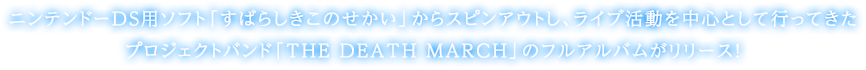 ニンテンドーDS用ソフト「すばらしきこのせかい」からスピンアウトし、ライブ活動を中心として行ってきたプロジェクトバンド「THE DEATH MARCH」のフルアルバムがリリース！