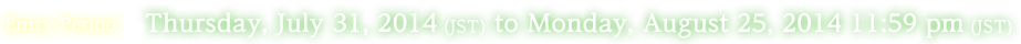 Entry Period:Thursday, July 31, 2014 (JST) to Monday, August 25, 2014 11:59 pm (JST)