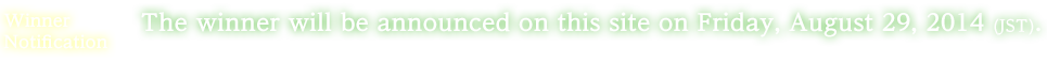 Winner Notification:The winner will be announced on this site on Friday, August 29, 2014 (JST). (The winner will also be contacted directly.)