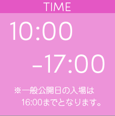 TIME | 10:00-17:00 ※一般公開日の入場は16:00までとなります。
