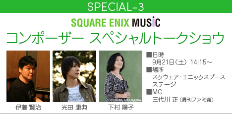 SPECIAL-3 | SQUARE ENIX MUSIC コンポーザー スペシャルトークショウ　■日時：9月21日（土） 14:15～　■場所：スクウェア・エニックスブース ステージ　■出演：伊藤賢治・光田康典・下村陽子　■MC：三代川正（週刊ファミ通）