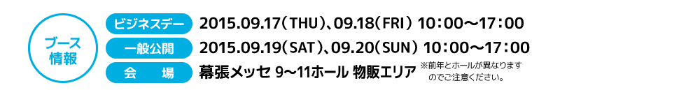 ブース情報 ビジネスデー:2015.09.17（THU）、09.18（FRI） 10：00〜17：00　一般公開:2015.09.19（SAT）、09. 20（SUN） 10：00〜17：00　会場:幕張メッセ