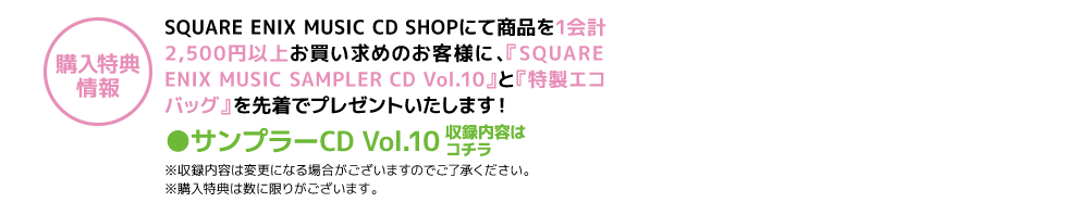 SQUARE ENIX MUSIC CD SHOPにて商品を1会計2,500円以上お買い求めのお客様に、『SQUARE ENIX MUSIC SAMPLER CD Vol.10』と『特製エコバッグ』 を先着でプレゼントいたします！