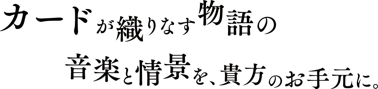 カードが織りなす物語の音楽と情景を、貴方のお手元に。