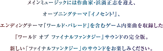 メインミュージックには作曲家・浜渦正志を迎え、オープニングテーマ『イノセント2』、エンディングテーマ『ワールド・パレード』を含むゲーム内楽曲を収録した『ワールド オブ ファイナルファンタジー』サウンドの完全版。新しい「ファイナルファンタジー」のサウンドをお楽しみください。