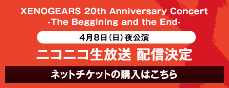 XENOGEARS 20th Anniversary Concert -The Beggining and the End- 4月8日（日）夜公演 ニコニコ生放送 配信決定 ネットチケットの購入はこちら