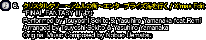 6.『クリスタルタワー〜アムルの街〜エンタープライズ海を行く / X'mas Edit』（“FINAL FANTASY Ⅲ”より）Performed by Tsuyoshi Sekito & Yasuhiro Yamanaka feat.Remi / Arranged by Tsuyoshi Sekito & Yasuhiro Yamanaka / Original Music Composed by Nobuo Uematsu