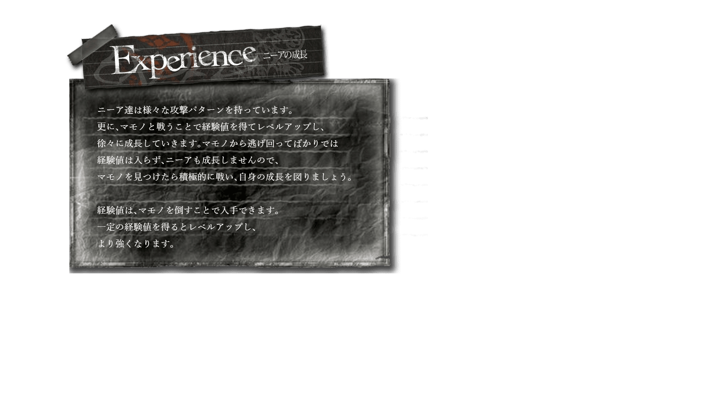 Experience　ニーア達は様々な攻撃パターンを持っています。更に、マモノと戦うことで経験値を得てレベルアップし、徐々に成長していきます。マモノから逃げ回ってばかりでは経験値は入らず、ニーアも成長しませんので、マモノを見つけたら積極的に戦い、自身の成長を図りましょう。経験値は、マモノを倒すことで入手できます。一定の経験値を得るとレベルアップし、より強くなります。