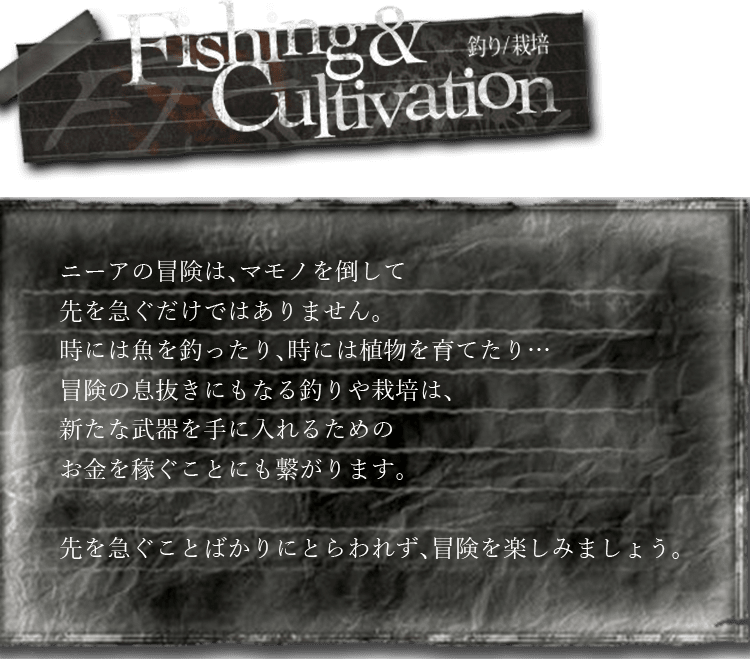 釣り/栽培　ニーアの冒険は、マモノを倒して先を急ぐだけではありません。時には魚を釣ったり、時には植物を育てたり…冒険の息抜きにもなる釣りや栽培は、新たな武器を手に入れるためのお金を稼ぐことにも繋がります。先を急ぐことばかりにとらわれず、冒険を楽しみましょう。