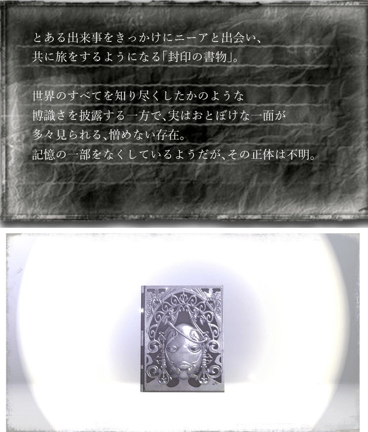 とある出来事をきっかけにニーアと出会い、共に旅をするようになる「封印の書物」。世界のすべてを知り尽くしたかのような博識さを披露する一方で、実はおとぼけな一面が多々見られる、憎めない存在。記憶の一部をなくしているようだが、その正体は不明。