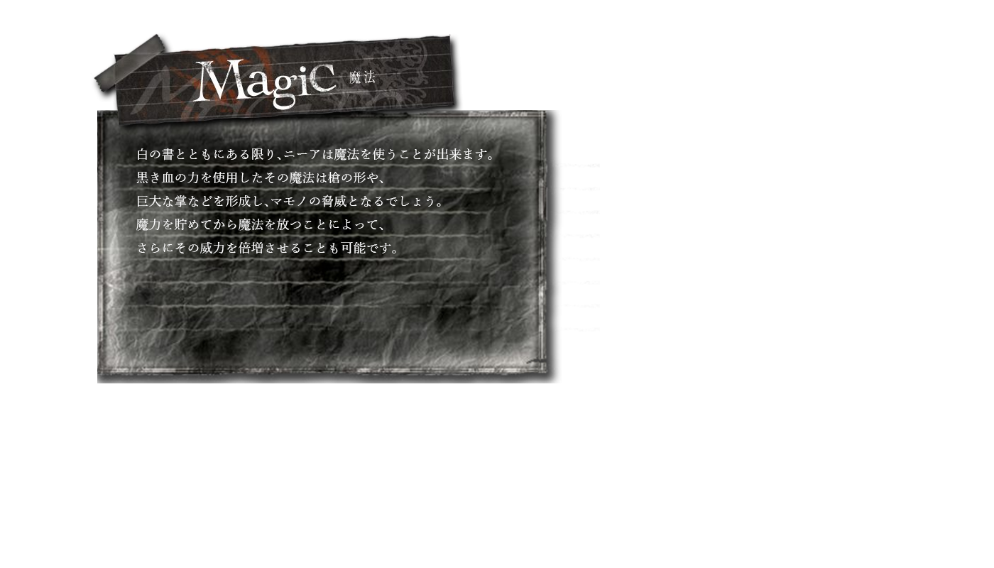 魔法　白の書とともにある限り、ニーアは魔法を使うことが出来ます。黒き血の力を使用したその魔法は槍の形や、巨大な掌などを形成し、マモノの脅威となるでしょう。魔力を貯めてから魔法を放つことによって、さらにその威力を倍増させることも可能です。