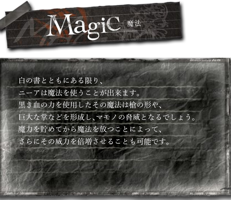 魔法　白の書とともにある限り、ニーアは魔法を使うことが出来ます。黒き血の力を使用したその魔法は槍の形や、巨大な掌などを形成し、マモノの脅威となるでしょう。魔力を貯めてから魔法を放つことによって、さらにその威力を倍増させることも可能です。