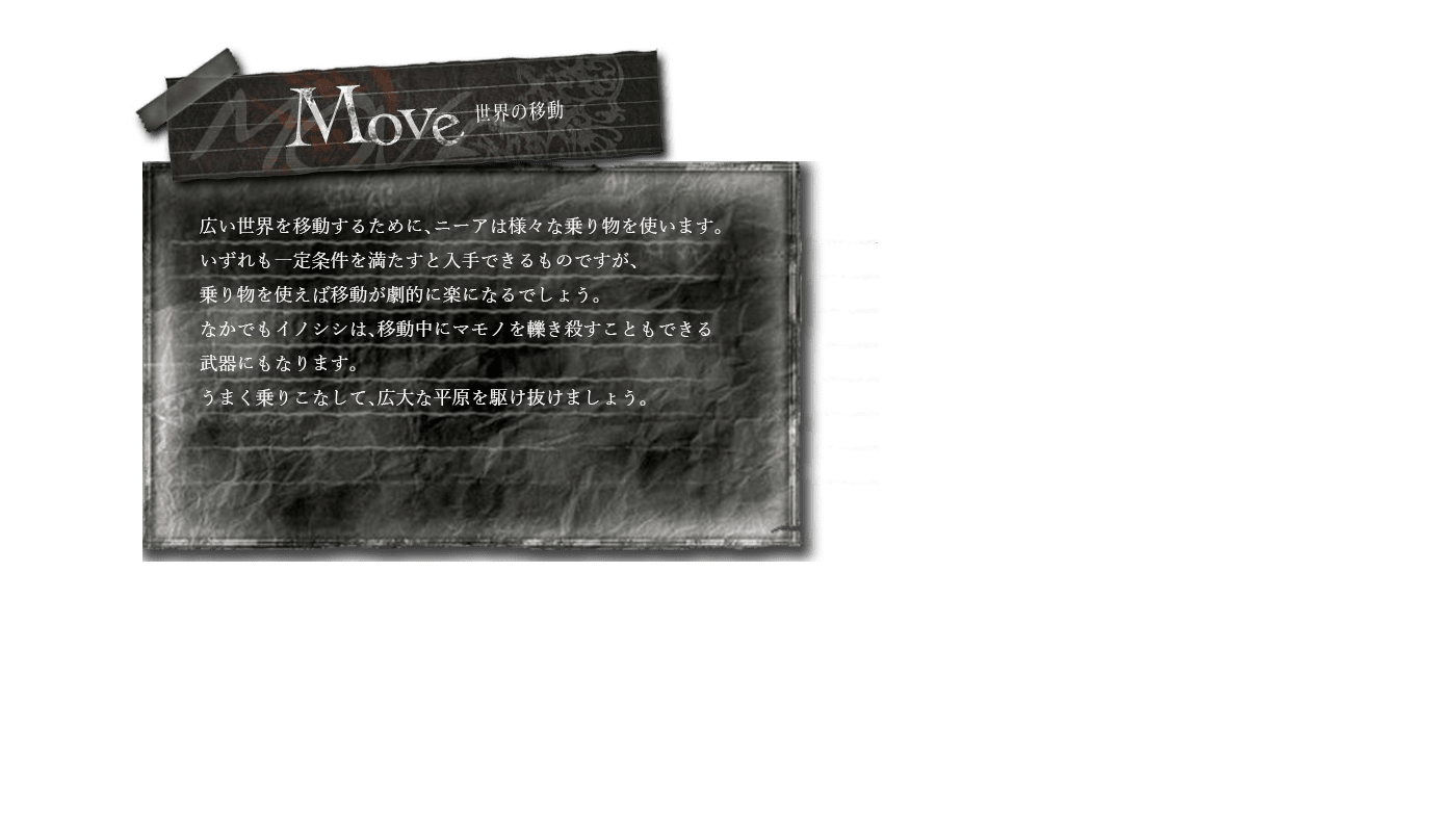 世界の移動　広い世界を移動するために、ニーアは様々な乗り物を使います。いずれも一定条件を満たすと入手できるものですが、乗り物を使えば移動が劇的に楽になるでしょう。なかでもイノシシは、移動中にマモノを轢き殺すこともできる武器にもなります。うまく乗りこなして、広大な平原を駆け抜けましょう。