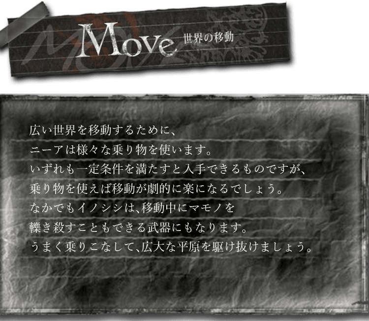 世界の移動　広い世界を移動するために、ニーアは様々な乗り物を使います。いずれも一定条件を満たすと入手できるものですが、乗り物を使えば移動が劇的に楽になるでしょう。なかでもイノシシは、移動中にマモノを轢き殺すこともできる武器にもなります。うまく乗りこなして、広大な平原を駆け抜けましょう。