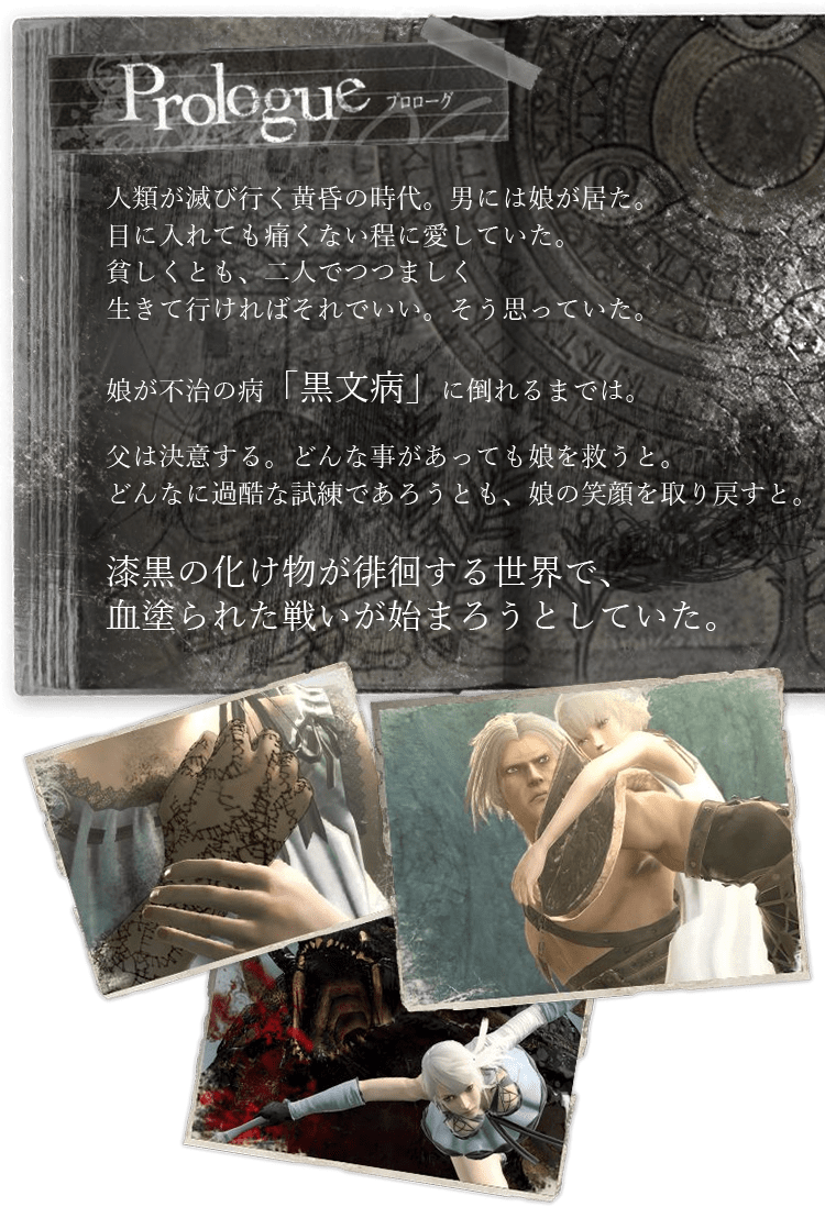 人類が滅び行く黄昏の時代。男には娘が居た。目に入れても痛くない程に愛していた。貧しくとも、二人でつつましく生きて行ければそれでいい。そう思っていた。娘が不治の病「黒文病」に倒れるまでは。父は決意する。どんな事があっても娘を救うと。どんなに過酷な試練であろうとも、娘の笑顔を取り戻すと。漆黒の化け物が徘徊する世界で、血塗られた戦いが始まろうとしていた。