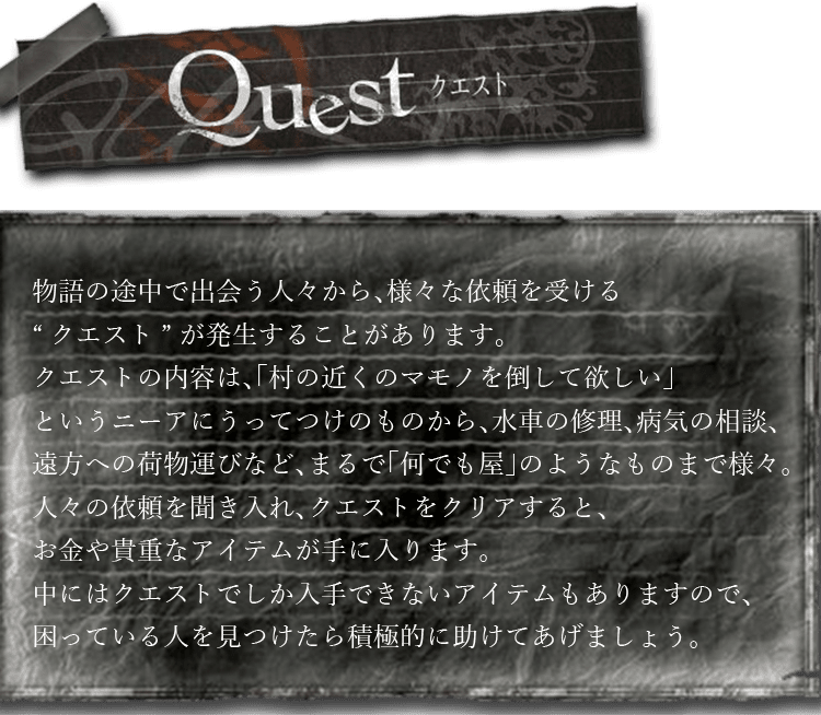 クエスト　物語の途中で出会う人々から、様々な依頼を受ける“クエスト”が発生することがあります。クエストの内容は、「村の近くのマモノを倒して欲しい」というニーアにうってつけのものから、水車の修理、病気の相談、遠方への荷物運びなど、まるで「何でも屋」のようなものまで様々。人々の依頼を聞き入れ、クエストをクリアすると、お金や貴重なアイテムが手に入ります。中にはクエストでしか入手できないアイテムもありますので、困っている人を見つけたら積極的に助けてあげましょう。