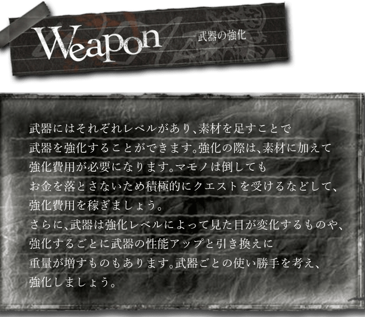 Weapon　武器にはそれぞれレベルがあり、素材を足すことで武器を強化することができます。強化の際は、素材に加えて強化費用が必要になります。マモノは倒してもお金を落とさないため積極的にクエストを受けるなどして、強化費用を稼ぎましょう。さらに、武器は強化レベルによって見た目が変化するものや、強化するごとに武器の性能アップと引き換えに重量が増すものもあります。武器ごとの使い勝手を考え、強化しましょう。