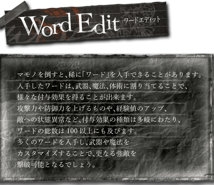 ワードエディット　マモノを倒すと、稀に「ワード」を入手できることがあります。入手したワードは、武器、魔法、体術に割り当てることで、様々な付与効果を得ることが出来ます。攻撃力や防御力を上げるものや、経験値のアップ、敵への状態異常など、付与効果の種類は多岐にわたり、ワードの総数は100以上にも及びます。多くのワードを入手し、武器や魔法をカスタマイズすることで、更なる強敵を撃破可能となるでしょう。