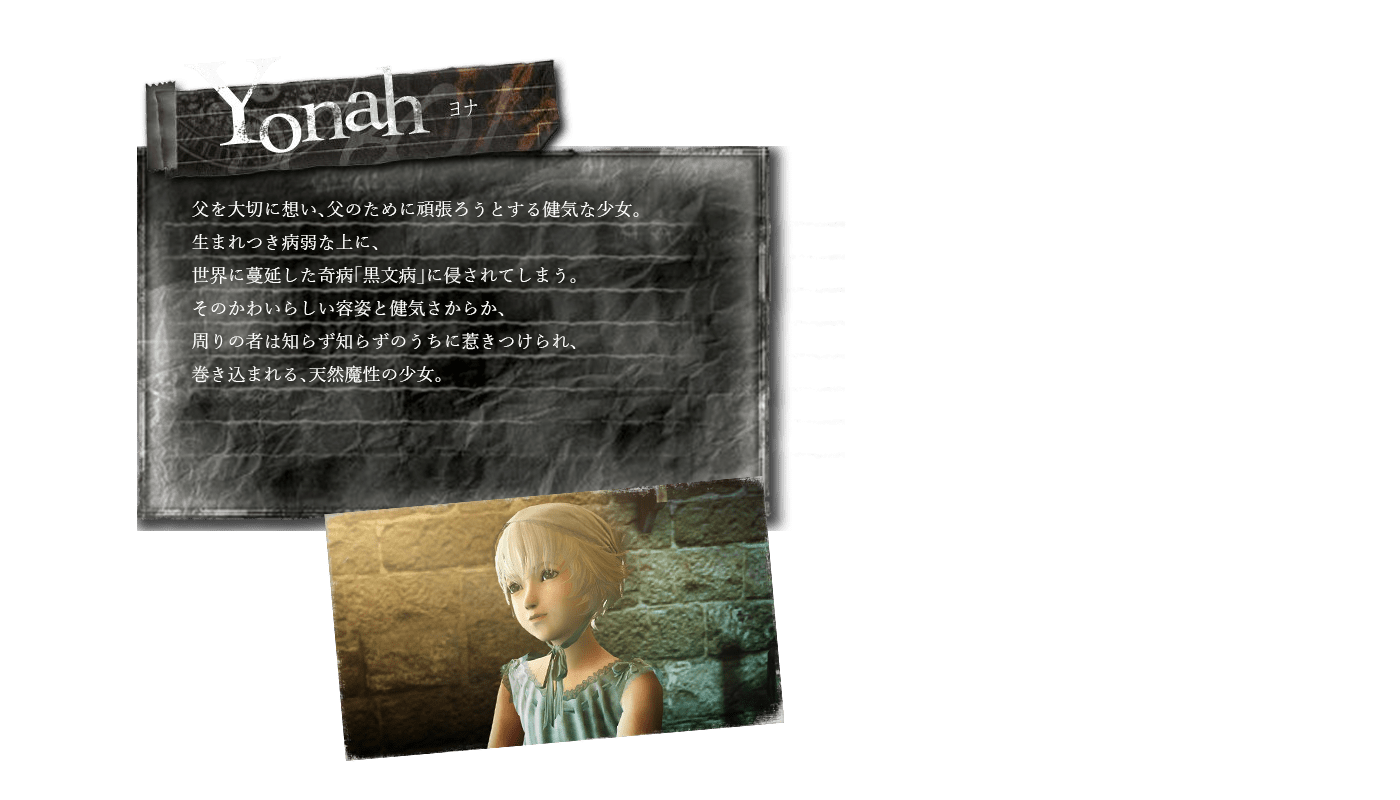 ニーア レプリカント/NieR Replicant　兄を大切に想い、兄のために頑張ろうとする健気な少女。生まれつき病弱な上に、世界に蔓延した奇病「黒文病」に侵されてしまう。そのかわいらしい容姿と健気さからか、周りの者は知らず知らずのうちに惹きつけられ、巻き込まれる、天然魔性の少女。ニーア ゲシュタルト/NieR Gestalt本作の主人公。たった一人の娘・ヨナをとても大切にしている。正義感と優しさと強さを兼ね備えている大人ではあるものの、娘のこととなると過剰に心配する一面が出てしまう。