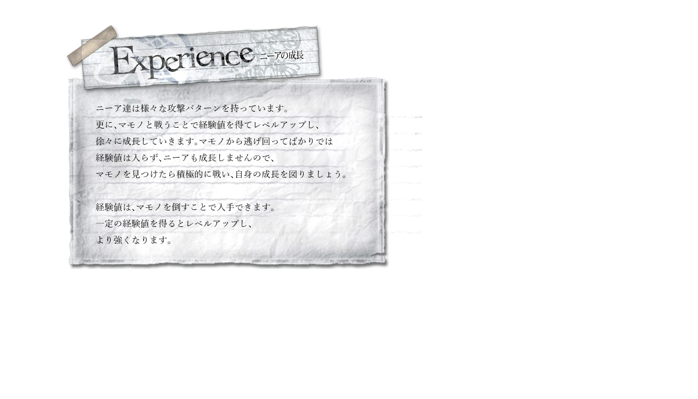 Experience　ニーア達は様々な攻撃パターンを持っています。更に、マモノと戦うことで経験値を得てレベルアップし、徐々に成長していきます。マモノから逃げ回ってばかりでは経験値は入らず、ニーアも成長しませんので、マモノを見つけたら積極的に戦い、自身の成長を図りましょう。経験値は、マモノを倒すことで入手できます。一定の経験値を得るとレベルアップし、より強くなります。