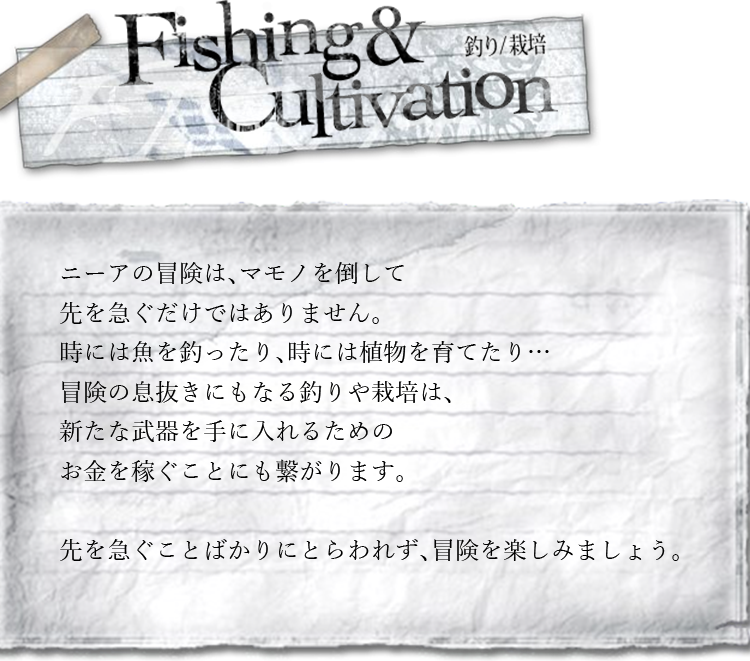 釣り/栽培　ニーアの冒険は、マモノを倒して先を急ぐだけではありません。時には魚を釣ったり、時には植物を育てたり…冒険の息抜きにもなる釣りや栽培は、新たな武器を手に入れるためのお金を稼ぐことにも繋がります。先を急ぐことばかりにとらわれず、冒険を楽しみましょう。