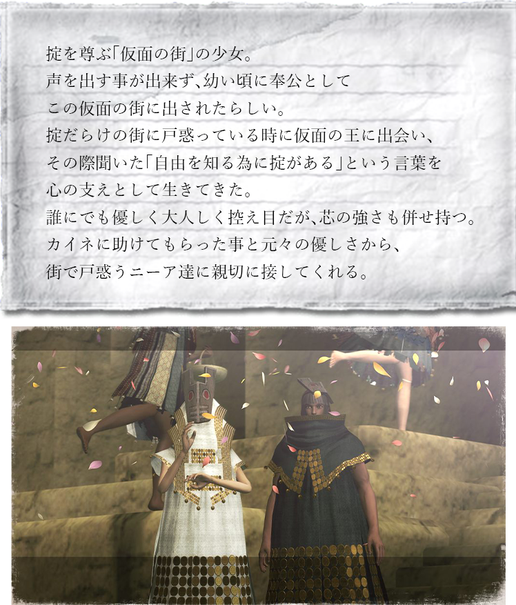 掟を尊ぶ「仮面の街」の少女。声を出す事が出来ず、幼い頃に奉公としてこの仮面の街に出されたらしい。掟だらけの街に戸惑っている時に仮面の王に出会い、その際聞いた「自由を知る為に掟がある」という言葉を心の支えとして生きてきた。誰にでも優しく大人しく控え目だが、芯の強さも併せ持つ。カイネに助けてもらった事と元々の優しさから、街で戸惑うニーア達に親切に接してくれる。