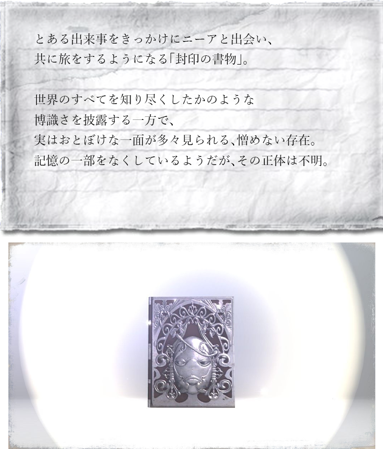 とある出来事をきっかけにニーアと出会い、共に旅をするようになる「封印の書物」。世界のすべてを知り尽くしたかのような博識さを披露する一方で、実はおとぼけな一面が多々見られる、憎めない存在。記憶の一部をなくしているようだが、その正体は不明。