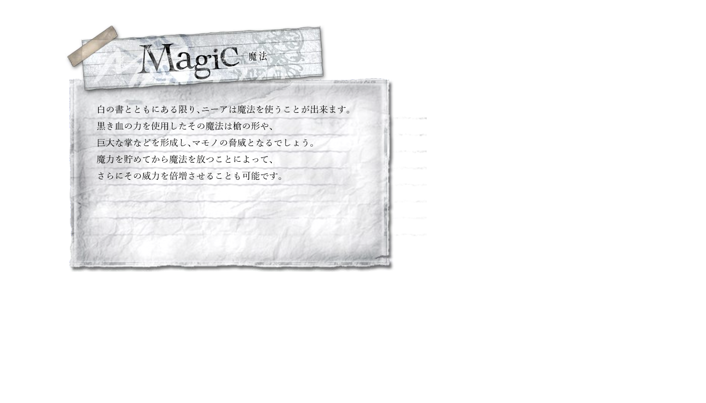 魔法　白の書とともにある限り、ニーアは魔法を使うことが出来ます。黒き血の力を使用したその魔法は槍の形や、巨大な掌などを形成し、マモノの脅威となるでしょう。魔力を貯めてから魔法を放つことによって、さらにその威力を倍増させることも可能です。