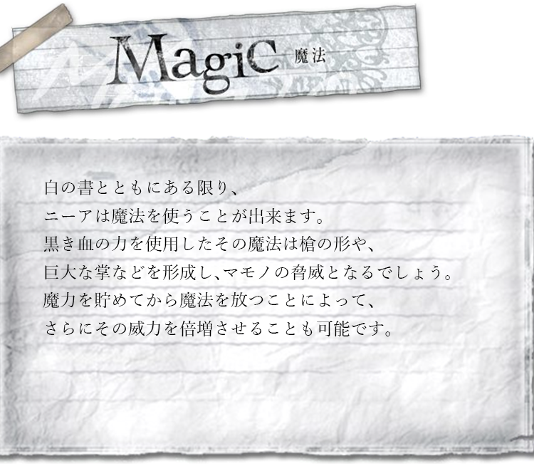 魔法　白の書とともにある限り、ニーアは魔法を使うことが出来ます。黒き血の力を使用したその魔法は槍の形や、巨大な掌などを形成し、マモノの脅威となるでしょう。魔力を貯めてから魔法を放つことによって、さらにその威力を倍増させることも可能です。