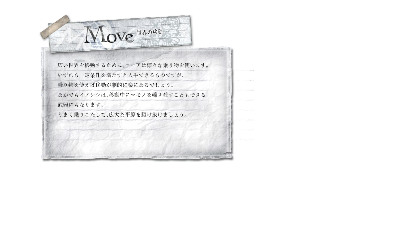 世界の移動　広い世界を移動するために、ニーアは様々な乗り物を使います。いずれも一定条件を満たすと入手できるものですが、乗り物を使えば移動が劇的に楽になるでしょう。なかでもイノシシは、移動中にマモノを轢き殺すこともできる武器にもなります。うまく乗りこなして、広大な平原を駆け抜けましょう。